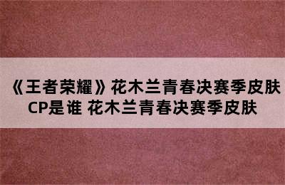 《王者荣耀》花木兰青春决赛季皮肤CP是谁 花木兰青春决赛季皮肤